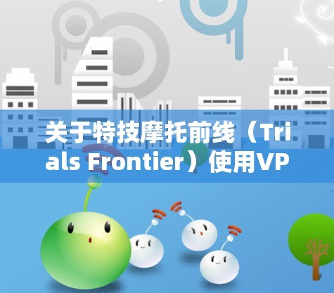 关于特技摩托前线（Trials Frontier）使用VPN的问题，以下是需要注意的几点